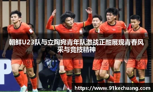 朝鲜U23队与立陶宛青年队激战正酣展现青春风采与竞技精神